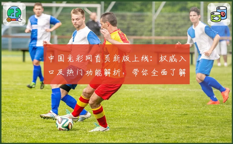 中国竞彩网首页新版上线:权威入口及热门功能解析,带你全面了解访问攻略