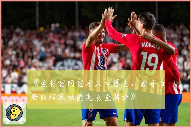 《竞彩官网官方入口曝光，新手注册教程及功能亮点全解析》