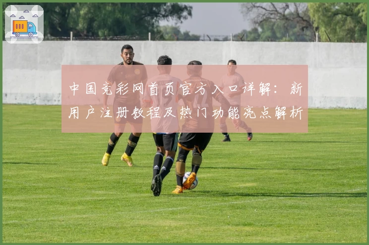 中国竞彩网首页官方入口详解：新用户注册教程及热门功能亮点解析