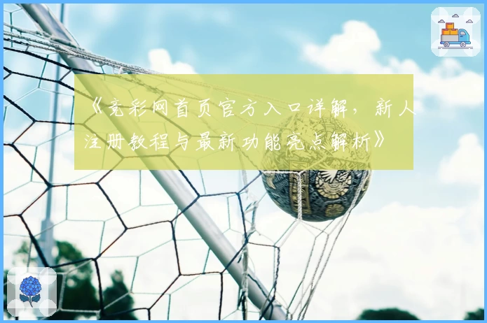 《竞彩网首页官方入口详解，新人注册教程与最新功能亮点解析》
