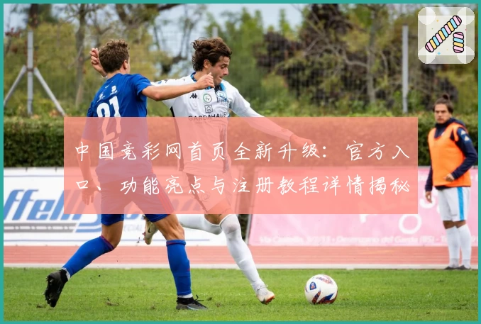 中国竞彩网首页全新升级:官方入口、功能亮点与注册教程详情揭秘