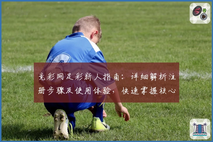 竞彩网足彩新人指南：详细解析注册步骤及使用体验，快速掌握核心功能