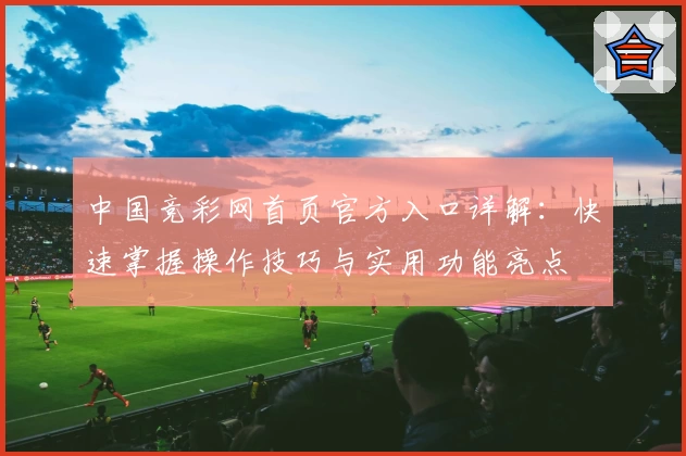中国竞彩网首页官方入口详解：快速掌握操作技巧与实用功能亮点