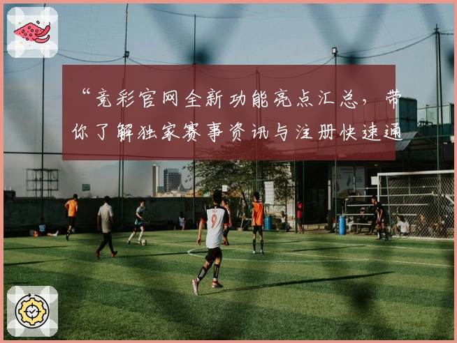 “竞彩官网全新功能亮点汇总，带你了解独家赛事资讯与注册快速通道”