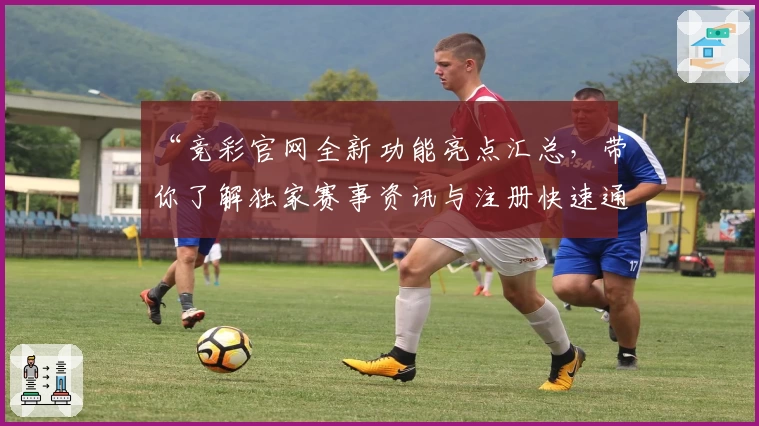 “竞彩官网全新功能亮点汇总，带你了解独家赛事资讯与注册快速通道”